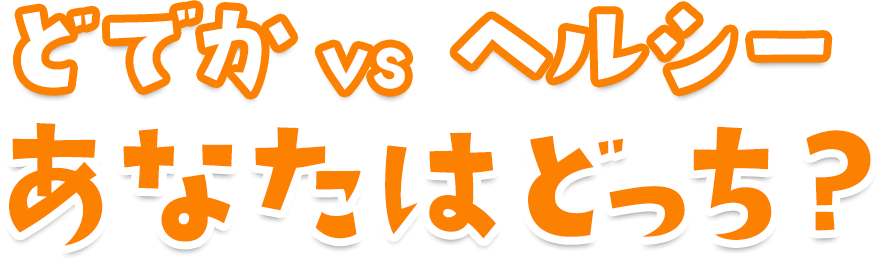 ドデカ VS ヘルシー　あなたはどっち？